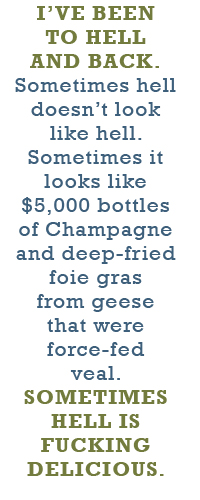 I’ve been to hell and back. Sometimes hell doesn’t look like hell. Sometimes it looks like $5,000 bottles of Champagne and deep-fried foie gras from geese that were force-fed veal. Sometimes hell is fucking delicious.