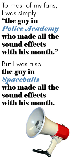 To most of my fans, I was simply 'the guy in Police Academy who made all the sound effects with his mouth.' But there’s much more to my career than that. For instance, I was also the guy in Spaceballs who made all the sound effects with his mouth.