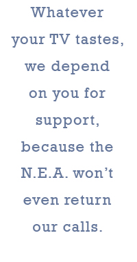 Whatever your TV tastes, we depend on you for support, because the N.E.A. won’t even return our calls.