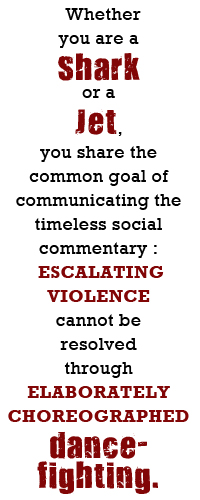 Whether you are a Shark or a Jet, you share the common goal of communicating the timeless social commentary: that escalating violence cannot be resolved through elaborately choreographed dance-fighting.