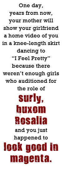 One day, years from now,  your mother will show your girlfriend a home video of you in a knee-length skirt dancing to 'I Feel Pretty' because there weren’t enough girls who auditioned for the role of surly, buxom Rosalia and you just happened to look good in magenta.